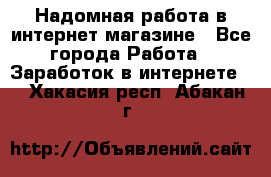 Надомная работа в интернет магазине - Все города Работа » Заработок в интернете   . Хакасия респ.,Абакан г.